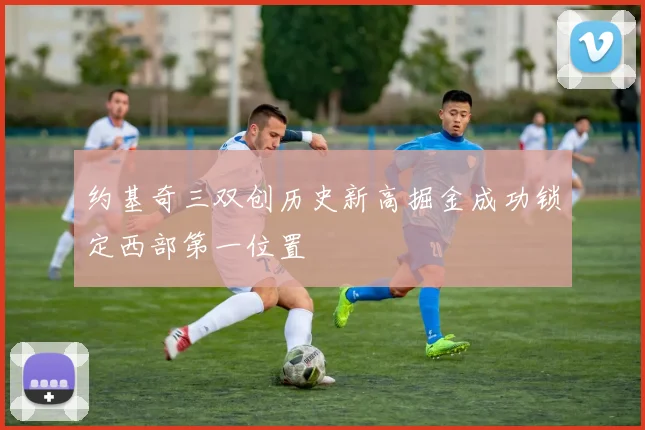 约基奇三双创历史新高掘金成功锁定西部第一位置