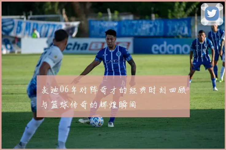 麦迪06年对阵奇才的经典时刻回顾与篮球传奇的辉煌瞬间