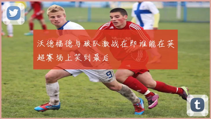 沃德福德与狼队激战在即谁能在英超赛场上笑到最后