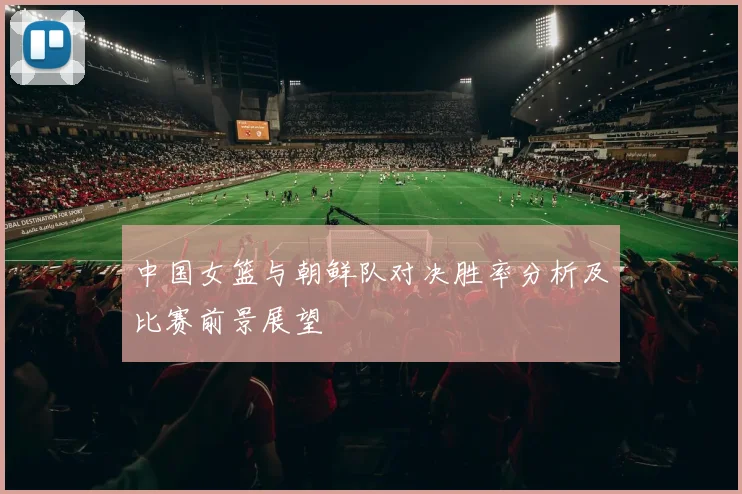 中国女篮与朝鲜队对决胜率分析及比赛前景展望
