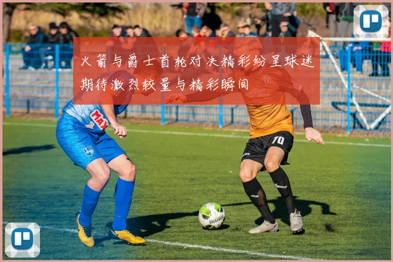 火箭与爵士首轮对决精彩纷呈球迷期待激烈较量与精彩瞬间