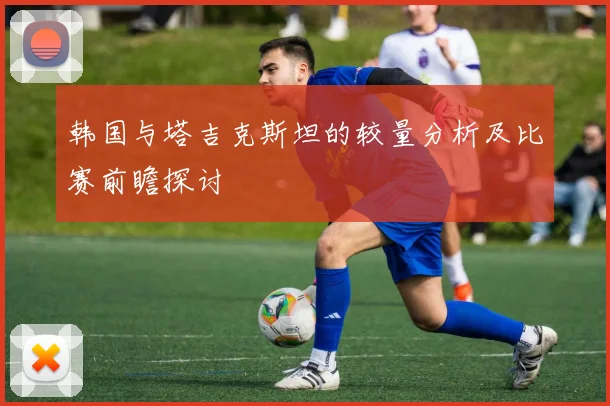 韩国与塔吉克斯坦的较量分析及比赛前瞻探讨