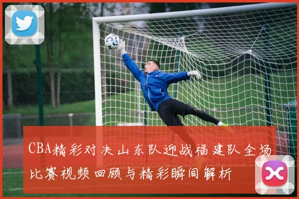 CBA精彩对决山东队迎战福建队全场比赛视频回顾与精彩瞬间解析