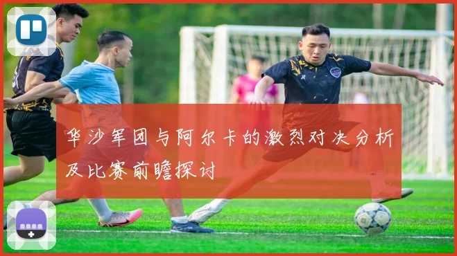 华沙军团与阿尔卡的激烈对决分析及比赛前瞻探讨