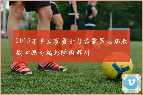 2015年季后赛勇士与雷霆第七场激战回顾与精彩瞬间解析
