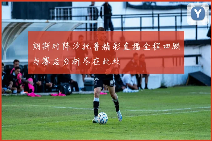 朗斯对阵沙托鲁精彩直播全程回顾与赛后分析尽在此处