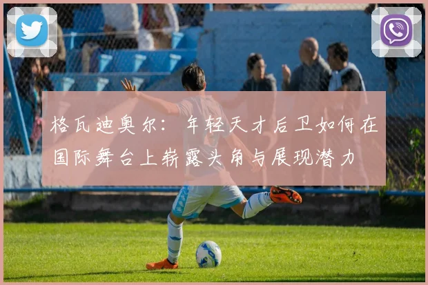 格瓦迪奥尔：年轻天才后卫如何在国际舞台上崭露头角与展现潜力