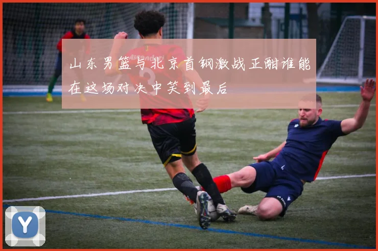 山东男篮与北京首钢激战正酣谁能在这场对决中笑到最后